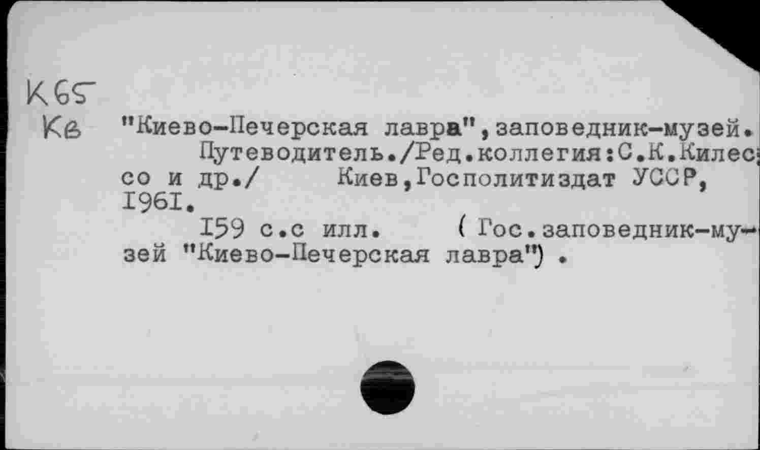 ﻿KGÇ-Кв
’’Киево-Печерская лавра”, заповедник-музей.
Путеводитель./Ред.коллегия:С.К,Килес; со и др./ Киев.Госполитиздат УССР, 1961.
159 с.с илл. ( Гос.заповедник-музей ’’Киево-Печерская лавра”} .